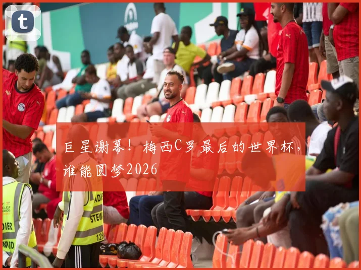 巨星谢幕!梅西C罗最后的世界杯,谁能圆梦2026