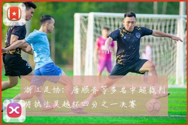 浙江足协：唐顺齐等多名中超裁判将执法吴越杯四分之一决赛
