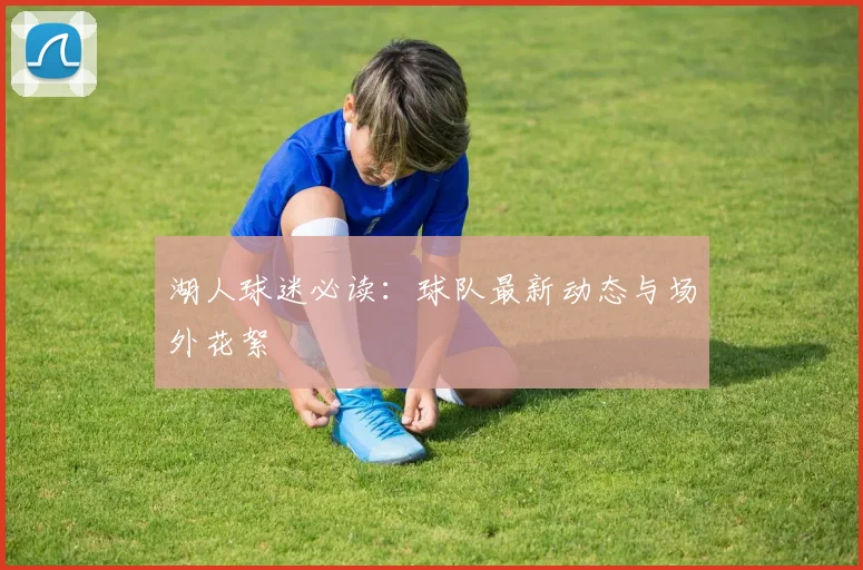 湖人球迷必读:球队最新动态与场外花絮