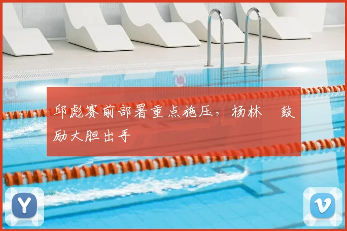 邱彪赛前部署重点施压,杨林祎鼓励大胆出手