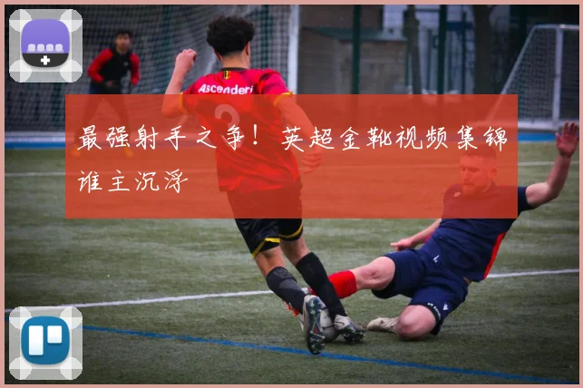 最强射手之争!英超金靴视频集锦谁主沉浮