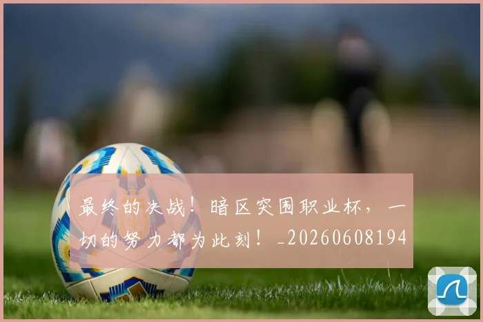 最终的决战!暗区突围职业杯,一切的努力都为此刻!_20260608194413