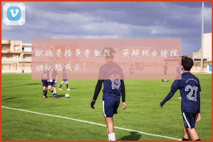 欧战资格争夺激烈，英超积分榜搅动欧陆风云！