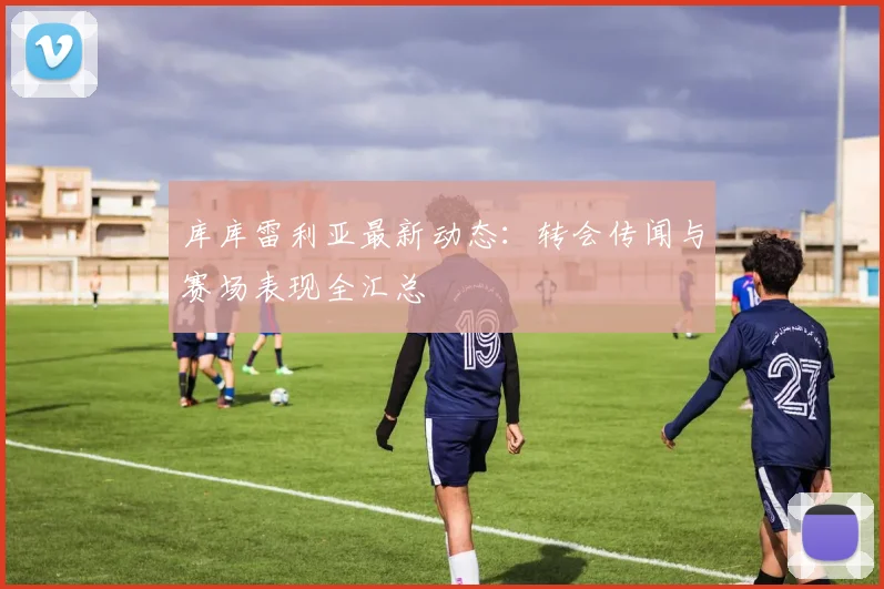 库库雷利亚最新动态:转会传闻与赛场表现全汇总