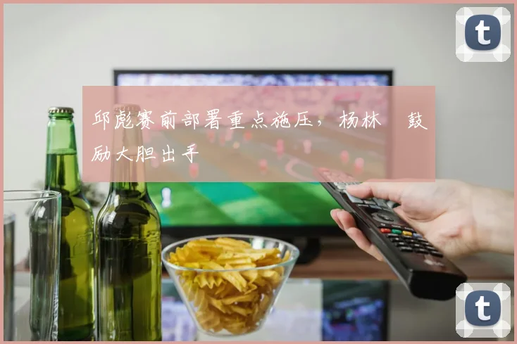 邱彪赛前部署重点施压，杨林祎鼓励大胆出手