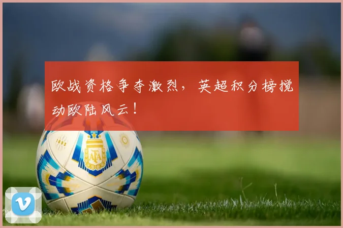 欧战资格争夺激烈，英超积分榜搅动欧陆风云！