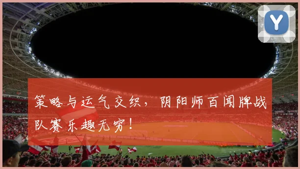 策略与运气交织，阴阳师百闻牌战队赛乐趣无穷！