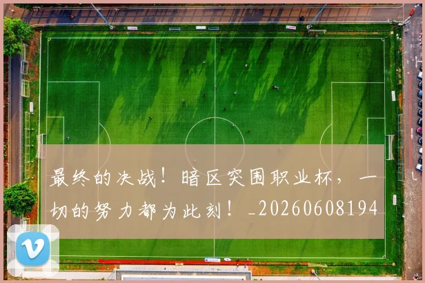 最终的决战!暗区突围职业杯,一切的努力都为此刻!_20260608194413