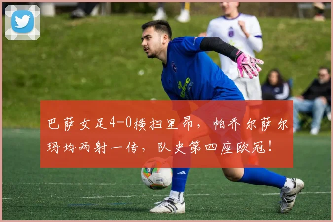 巴萨女足4-0横扫里昂，帕乔尔萨尔玛均两射一传，队史第四座欧冠！